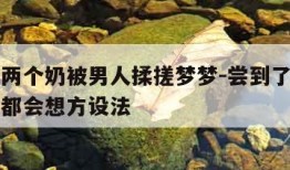 我身上两个奶被男人揉搓梦梦-尝到了甜头两人每天都会想方设法