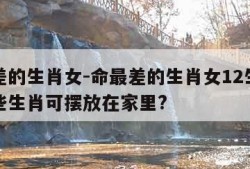 命最差的生肖女-命最差的生肖女12生肖对应哪些生肖可摆放在家里?