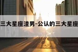 公认的三大星座渣男-公认的三大星座渣男是谁