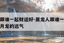 属龙人跟谁一起财运好-属龙人跟谁一起财运好十二月龙的远气